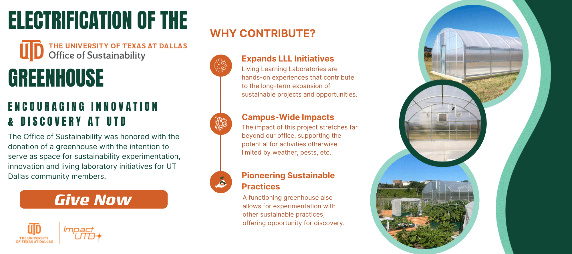 Photos of the greenhouse at Luna Farm, along with text that reads “UTD - The University of Texas at Dallas - Office of Sustainability. Electrification of the Greenhouse. Encouraging Innovation and Discovery at UTD The Office of Sustainability was honored with the donation of a greenhouse with the intention to serve as space for sustainability experimentation, innovation and living laboratory initiatives for UT Dallas community members. Give Now. Why Contribute? Expands LLL Initiatives. Living Learning Laboratories are hands-on experiences that contribute to the long-term expansion of sustainable projects and opportunities. Campus-Wide Impacts. The impact of this project stretches far beyond our office, supporting the potential for activities otherwise limited by weather, pests, etc.. Pioneering Sustainable Practices. A functioning greenhouse also allows for experimentation with other sustainable practices, offering opportunity for discovery. Impact UTD.”